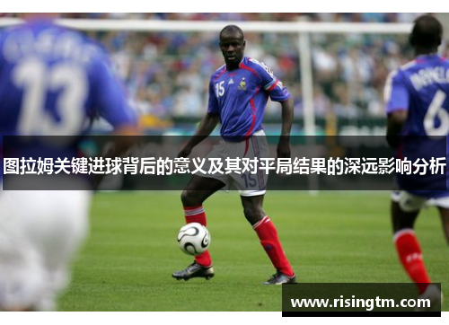 图拉姆关键进球背后的意义及其对平局结果的深远影响分析