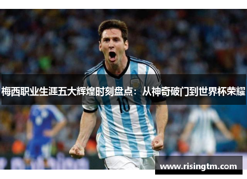 梅西职业生涯五大辉煌时刻盘点：从神奇破门到世界杯荣耀