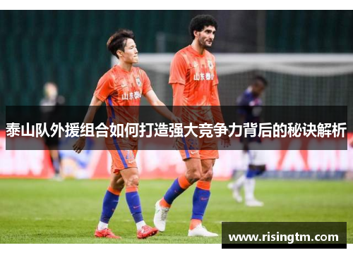 泰山队外援组合如何打造强大竞争力背后的秘诀解析
