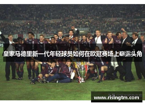 皇家马德里新一代年轻球员如何在欧冠赛场上崭露头角 皇家马德里新一代年轻球员如何在欧冠赛场上崭露头角