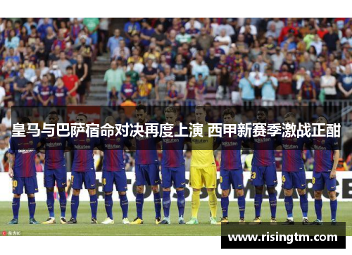 皇马与巴萨宿命对决再度上演 西甲新赛季激战正酣 皇马与巴萨宿命对决再度上演 西甲新赛季激战正酣
