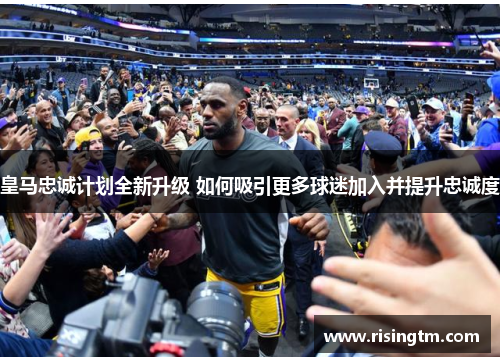 皇马忠诚计划全新升级 如何吸引更多球迷加入并提升忠诚度