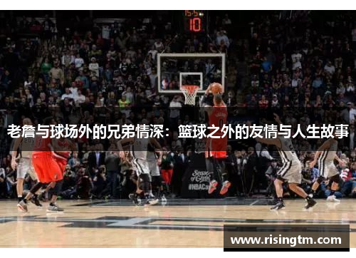 老詹与球场外的兄弟情深:篮球之外的友情与人生故事 老詹与球场外的兄弟情深:篮球之外的友情与人生故事