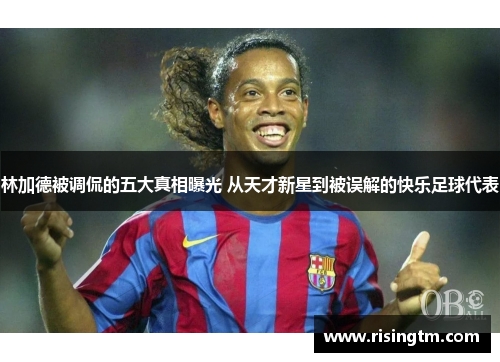 林加德被调侃的五大真相曝光 从天才新星到被误解的快乐足球代表