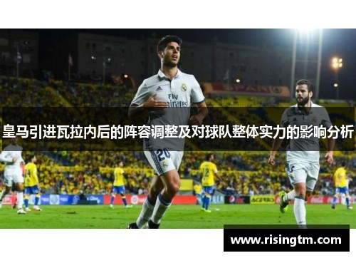 皇马引进瓦拉内后的阵容调整及对球队整体实力的影响分析 皇马引进瓦拉内后的阵容调整及对球队整体实力的影响分析