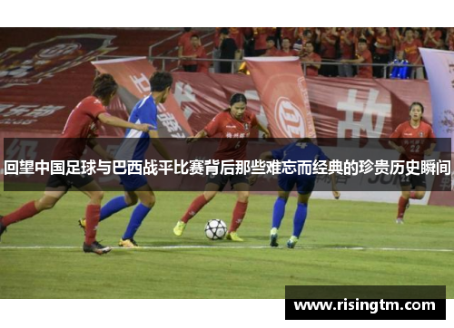 回望中国足球与巴西战平比赛背后那些难忘而经典的珍贵历史瞬间 回望中国足球与巴西战平比赛背后那些难忘而经典的珍贵历史瞬间